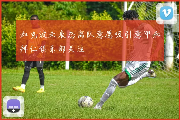 加克波未表态离队意愿吸引意甲和拜仁俱乐部关注