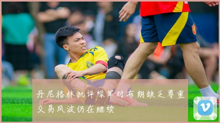 丹尼格林批评绿军对布朗缺乏尊重交易风波仍在继续