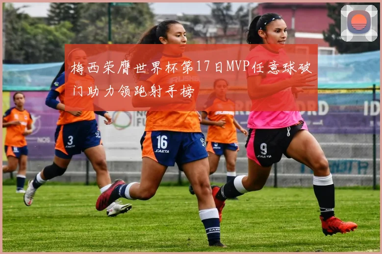 梅西荣膺世界杯第17日MVP任意球破门助力领跑射手榜