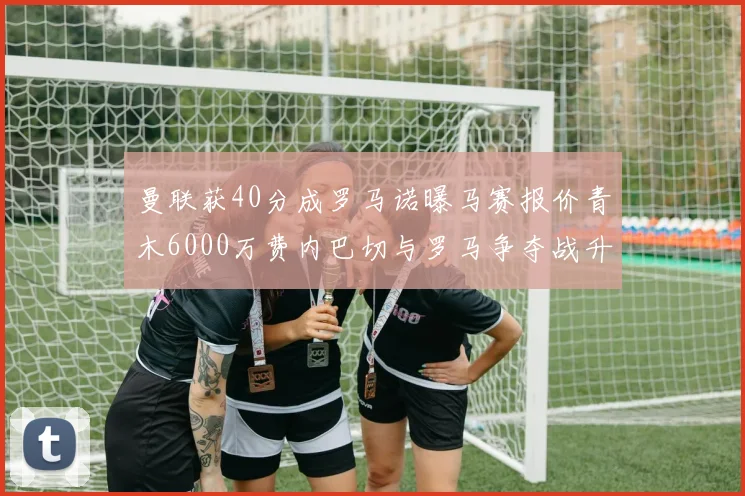 曼联获40分成罗马诺曝马赛报价青木6000万费内巴切与罗马争夺战升级