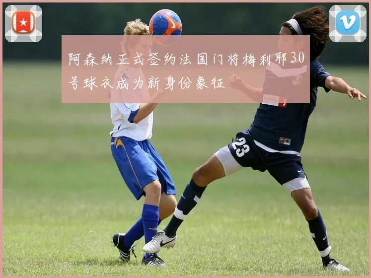 阿森纳正式签约法国门将梅利耶30号球衣成为新身份象征