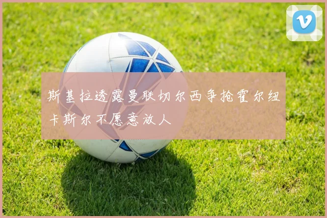 斯基拉透露曼联切尔西争抢霍尔纽卡斯尔不愿意放人