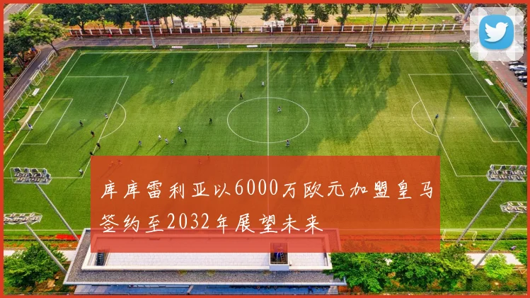 库库雷利亚以6000万欧元加盟皇马签约至2032年展望未来