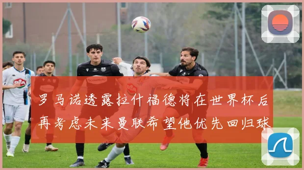 罗马诺透露拉什福德将在世界杯后再考虑未来曼联希望他优先回归球队