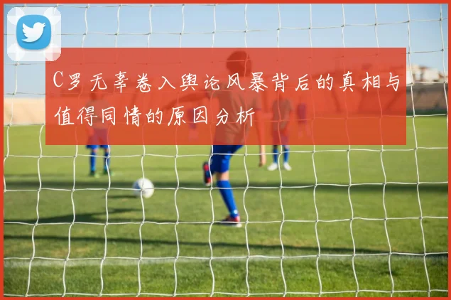 C罗无辜卷入舆论风暴背后的真相与值得同情的原因分析