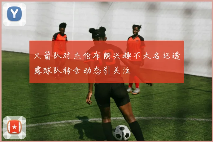 火箭队对杰伦布朗兴趣不大名记透露球队转会动态引关注