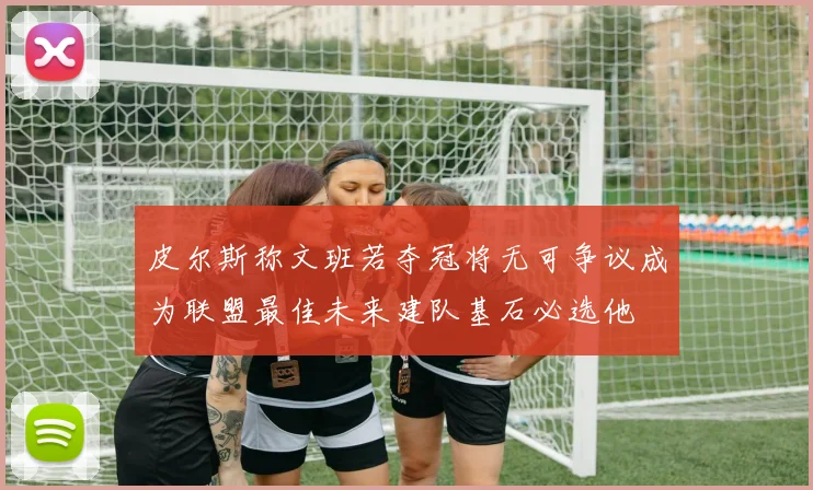 皮尔斯称文班若夺冠将无可争议成为联盟最佳未来建队基石必选他