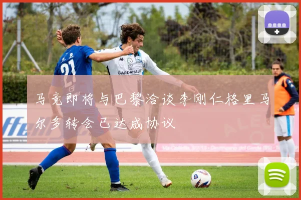马竞即将与巴黎洽谈李刚仁格里马尔多转会已达成协议