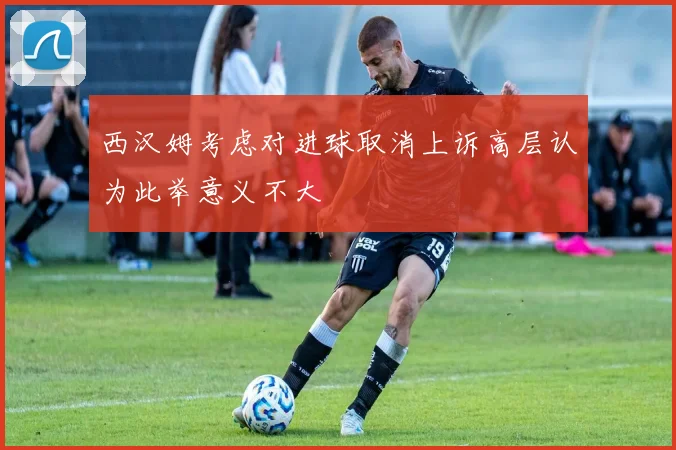 西汉姆考虑对进球取消上诉高层认为此举意义不大