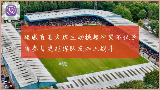 路威直言文班主动挑起冲突不仅亲自参与更指挥队友加入战斗