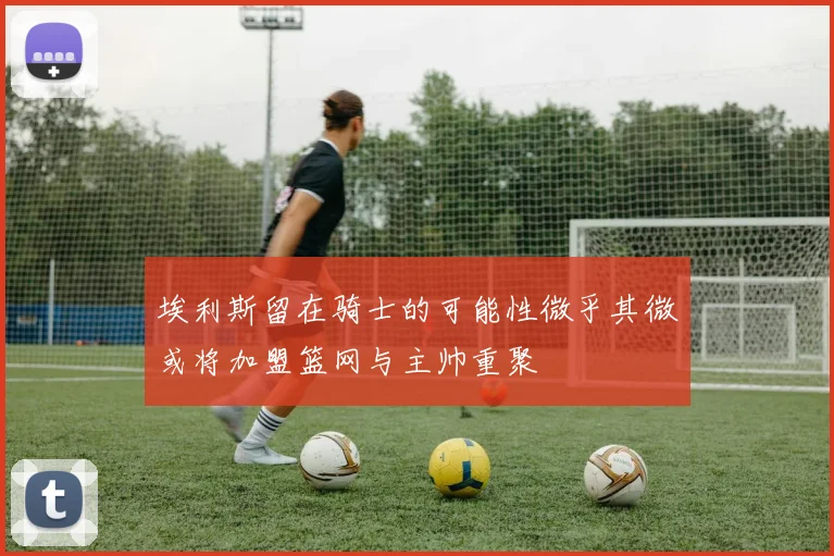埃利斯留在骑士的可能性微乎其微或将加盟篮网与主帅重聚