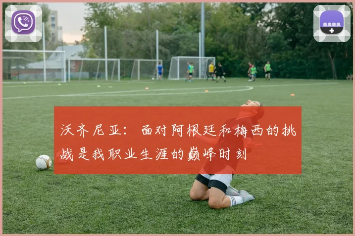 沃齐尼亚：面对阿根廷和梅西的挑战是我职业生涯的巅峰时刻