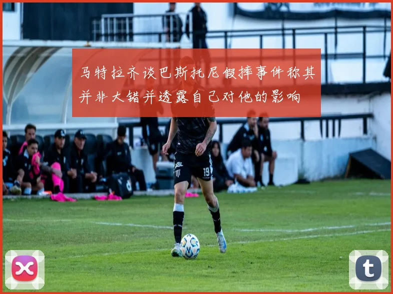 马特拉齐谈巴斯托尼假摔事件称其并非大错并透露自己对他的影响