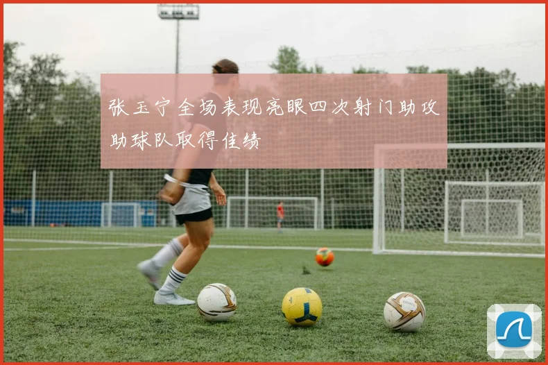 张玉宁全场表现亮眼四次射门助攻助球队取得佳绩