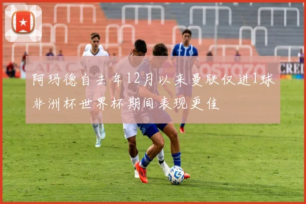 阿玛德自去年12月以来曼联仅进1球非洲杯世界杯期间表现更佳