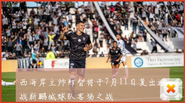 西海岸主帅郑智将于7月11日复出迎战新鹏城球队客场之战