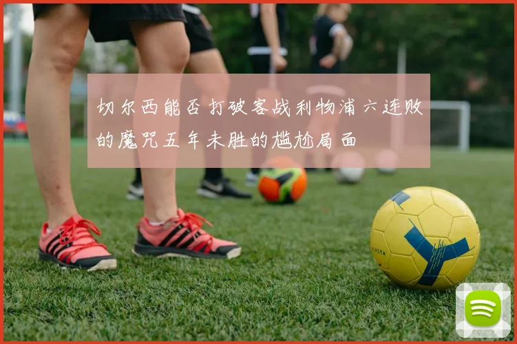 切尔西能否打破客战利物浦六连败的魔咒五年未胜的尴尬局面