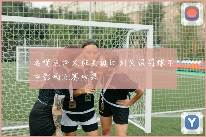 名嘴点评文班关键时刻失误罚球不中影响比赛结果